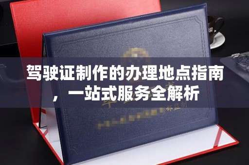 迎江驾驶证制作的办理地点指南，一站式服务全解析