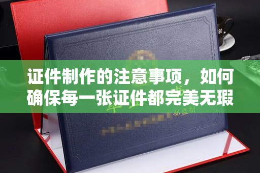 迎江证件制作的注意事项，如何确保每一张证件都完美无瑕？