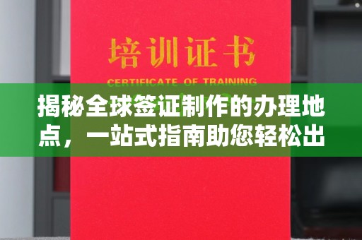 迎江揭秘全球签证制作的办理地点，一站式指南助您轻松出行